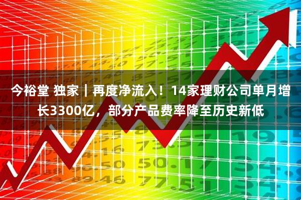 今裕堂 独家｜再度净流入！14家理财公司单月增长3300亿，部分产品费率降至历史新低