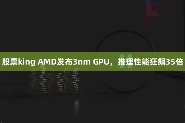 股票king AMD发布3nm GPU，推理性能狂飙35倍