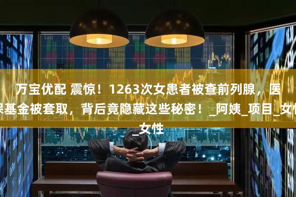 万宝优配 震惊！1263次女患者被查前列腺，医保基金被套取，背后竟隐藏这些秘密！_阿姨_项目_女性