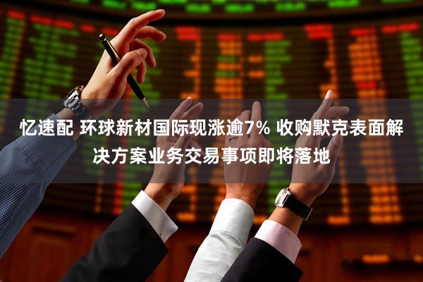 忆速配 环球新材国际现涨逾7% 收购默克表面解决方案业务交易事项即将落地