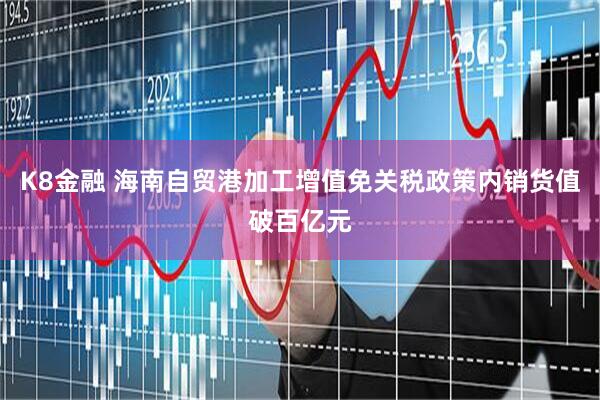 K8金融 海南自贸港加工增值免关税政策内销货值破百亿元