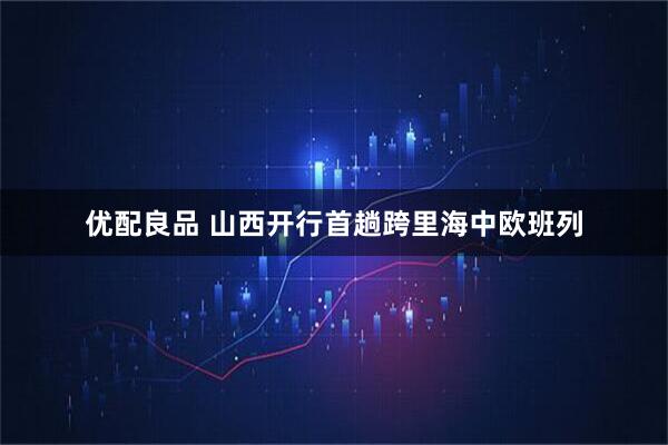 优配良品 山西开行首趟跨里海中欧班列