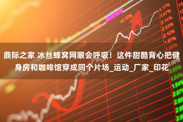 鼎际之家 冰丝蜂窝网眼会呼吸！这件甜酷背心把健身房和咖啡馆穿成同个片场_运动_厂家_印花