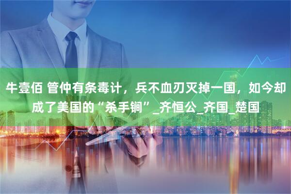 牛壹佰 管仲有条毒计，兵不血刃灭掉一国，如今却成了美国的“杀手锏”_齐恒公_齐国_楚国