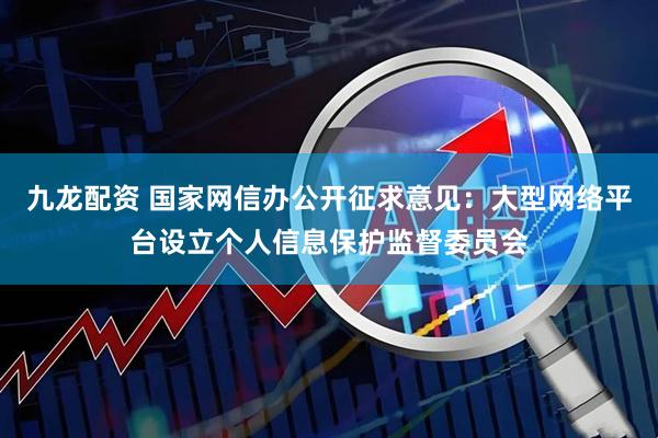 九龙配资 国家网信办公开征求意见：大型网络平台设立个人信息保护监督委员会