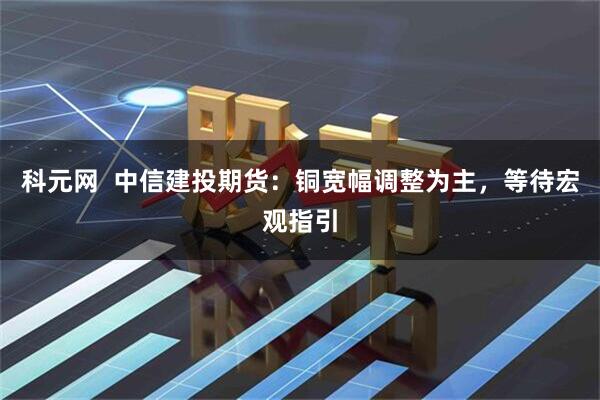 科元网  中信建投期货：铜宽幅调整为主，等待宏观指引