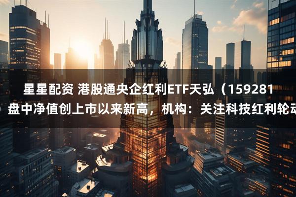 星星配资 港股通央企红利ETF天弘(159281)盘中净值创上市以来新高,机构:关注科技红利轮动