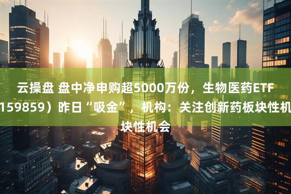 云操盘 盘中净申购超5000万份，生物医药ETF（159859）昨日“吸金”，机构：关注创新药板块性机会