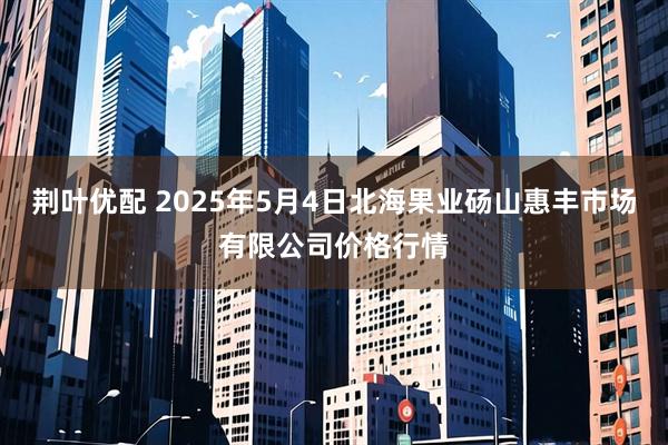 荆叶优配 2025年5月4日北海果业砀山惠丰市场有限公司价格行情