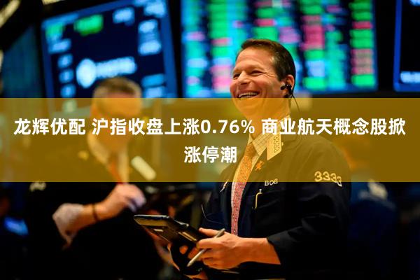 龙辉优配 沪指收盘上涨0.76% 商业航天概念股掀涨停潮