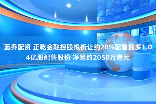 蓝乔配资 正乾金融控股拟折让约20%配售最多1.04亿股配售股份 净筹约2050万港元