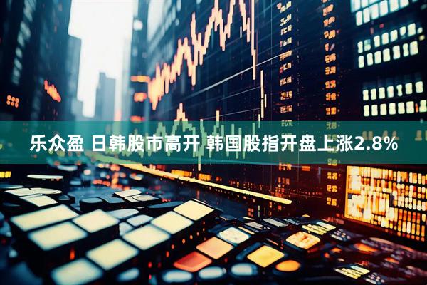 乐众盈 日韩股市高开 韩国股指开盘上涨2.8%